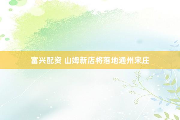 富兴配资 山姆新店将落地通州宋庄