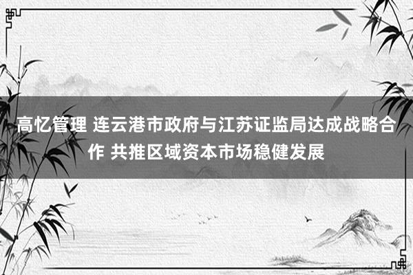 高忆管理 连云港市政府与江苏证监局达成战略合作 共推区域资本市场稳健发展