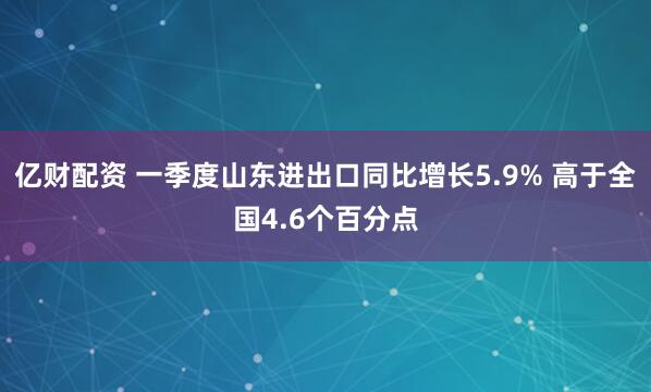 亿财配资 一季度山东进出口同比增长5.9% 高于全国4.6个百分点