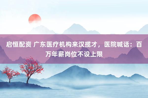 启恒配资 广东医疗机构来汉揽才，医院喊话：百万年薪岗位不设上限