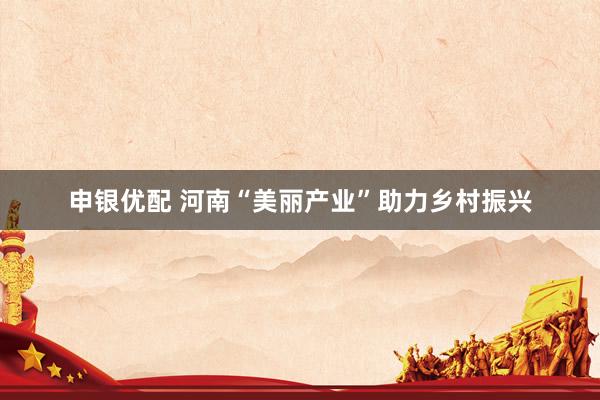 申银优配 河南“美丽产业”助力乡村振兴