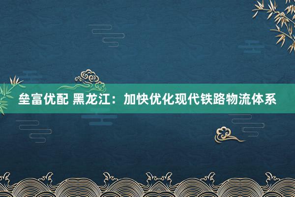 垒富优配 黑龙江：加快优化现代铁路物流体系