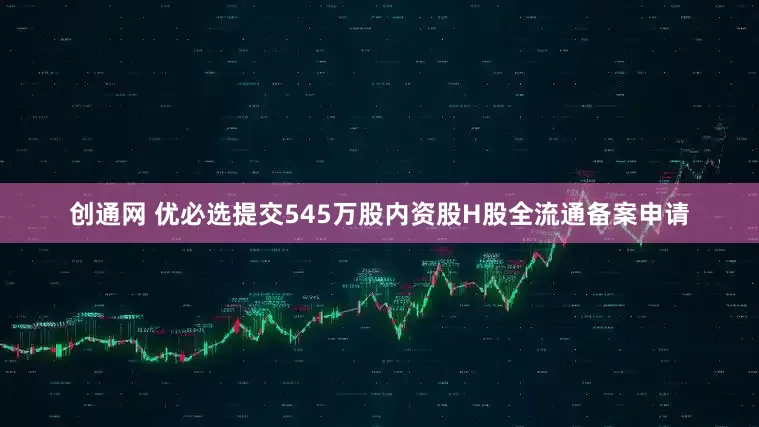 创通网 优必选提交545万股内资股H股全流通备案申请