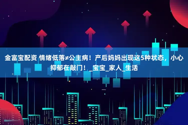 金富宝配资 情绪低落≠公主病！产后妈妈出现这5种状态，小心抑郁在敲门！_宝宝_家人_生活