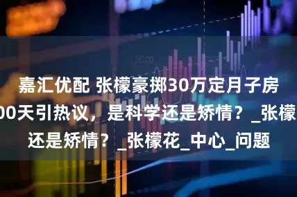 嘉汇优配 张檬豪掷30万定月子房，决定坐满100天引热议，是科学还是矫情？_张檬花_中心_问题