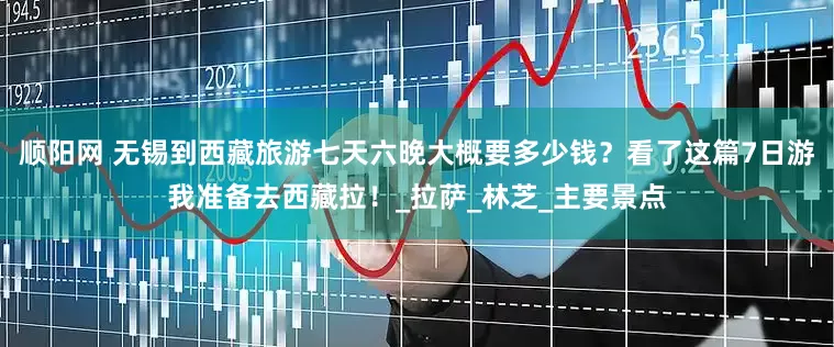 顺阳网 无锡到西藏旅游七天六晚大概要多少钱？看了这篇7日游我准备去西藏拉！_拉萨_林芝_主要景点