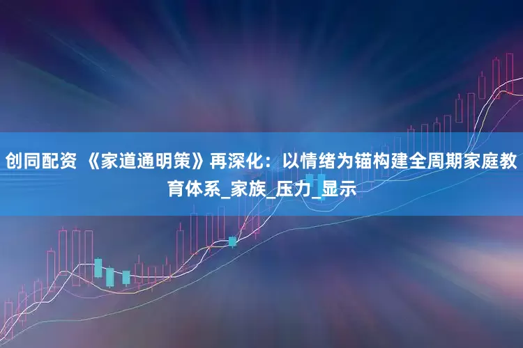 创同配资 《家道通明策》再深化：以情绪为锚构建全周期家庭教育体系_家族_压力_显示