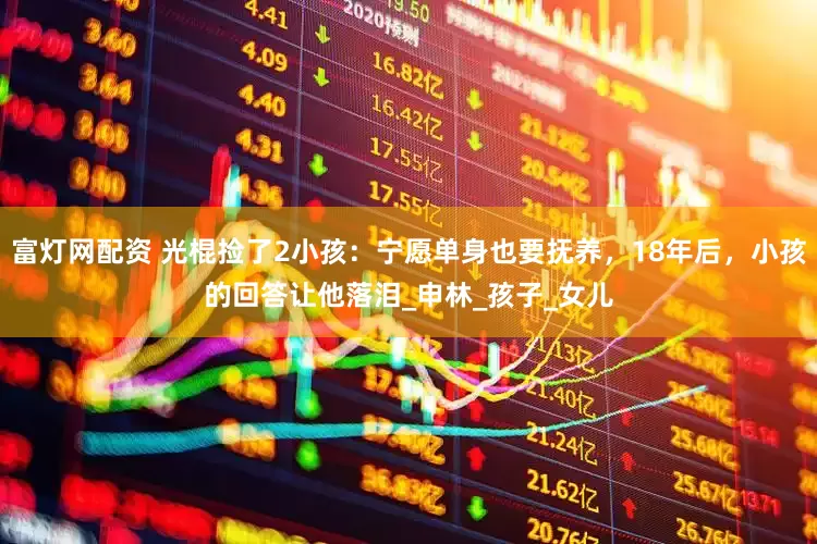 富灯网配资 光棍捡了2小孩：宁愿单身也要抚养，18年后，小孩的回答让他落泪_申林_孩子_女儿