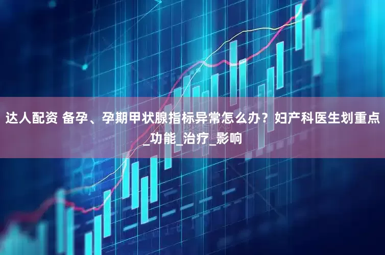 达人配资 备孕、孕期甲状腺指标异常怎么办？妇产科医生划重点_功能_治疗_影响
