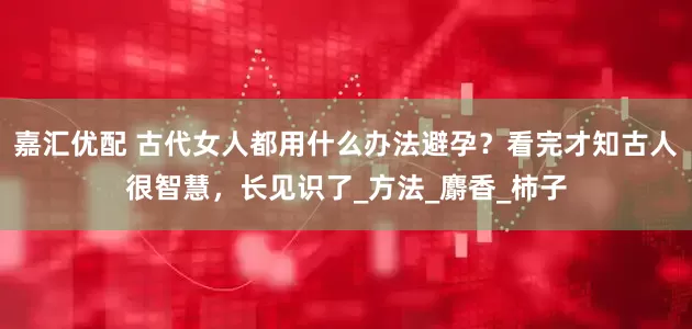 嘉汇优配 古代女人都用什么办法避孕？看完才知古人很智慧，长见识了_方法_麝香_柿子