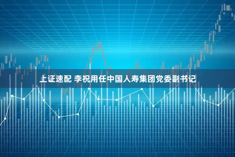 上证速配 李祝用任中国人寿集团党委副书记