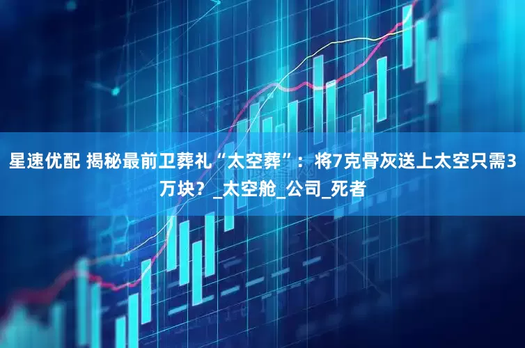 星速优配 揭秘最前卫葬礼“太空葬”：将7克骨灰送上太空只需3万块？_太空舱_公司_死者