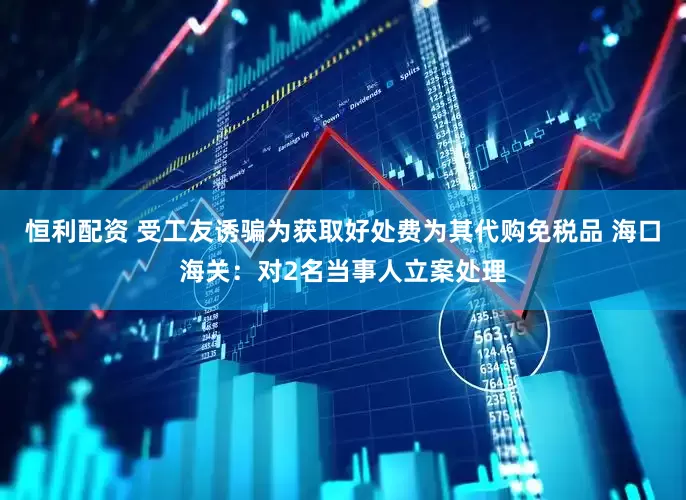 恒利配资 受工友诱骗为获取好处费为其代购免税品 海口海关：对2名当事人立案处理