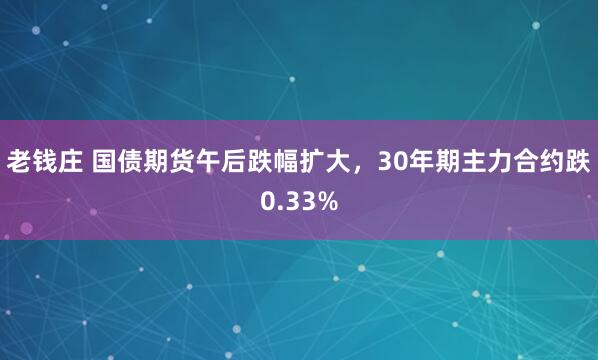 老钱庄 国债期货午后跌幅扩大，30年期主力合约跌0.33%