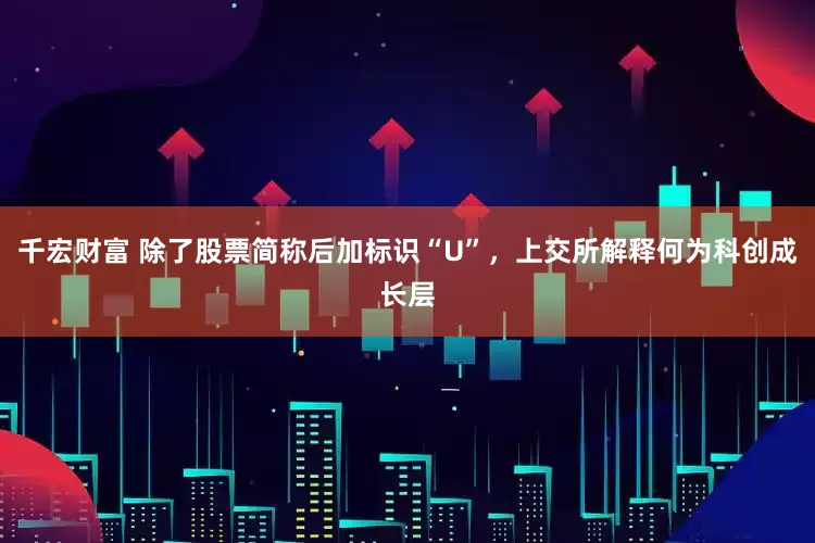 千宏财富 除了股票简称后加标识“U”，上交所解释何为科创成长层