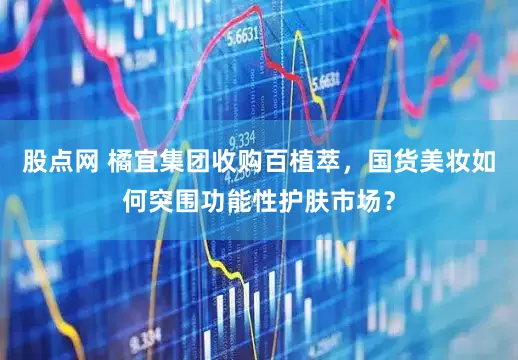 股点网 橘宜集团收购百植萃，国货美妆如何突围功能性护肤市场？