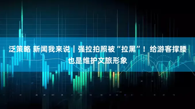 泛策略 新闻我来说｜强拉拍照被“拉黑”！给游客撑腰也是维护文旅形象