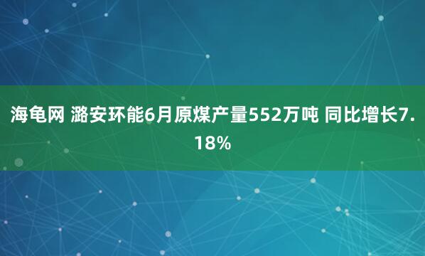 海龟网 潞安环能6月原煤产量552万吨 同比增长7.18%