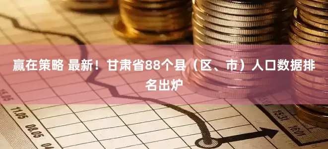 赢在策略 最新！甘肃省88个县（区、市）人口数据排名出炉