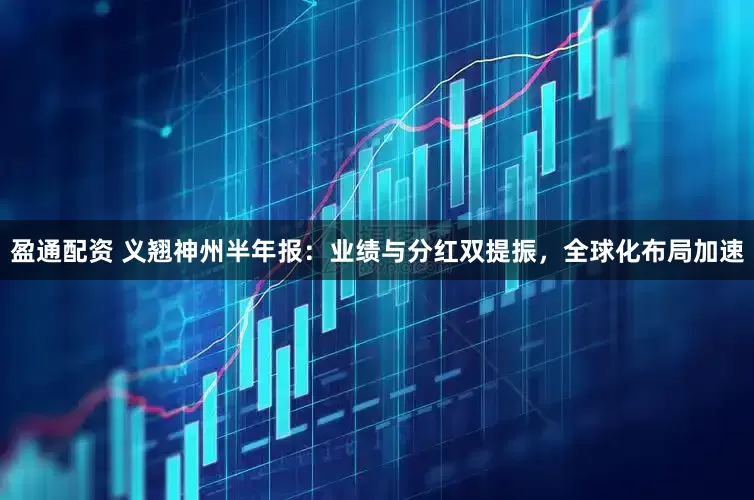 盈通配资 义翘神州半年报：业绩与分红双提振，全球化布局加速