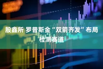 股鑫所 罗普斯金“双箭齐发”布局检测赛道