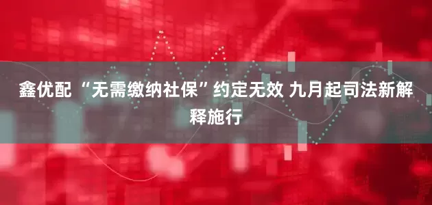 鑫优配 “无需缴纳社保”约定无效 九月起司法新解释施行