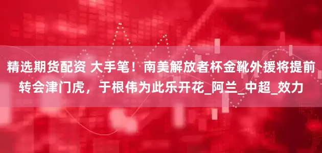 精选期货配资 大手笔！南美解放者杯金靴外援将提前转会津门虎，于根伟为此乐开花_阿兰_中超_效力