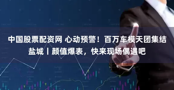 中国股票配资网 心动预警！百万车模天团集结盐城丨颜值爆表，快来现场偶遇吧