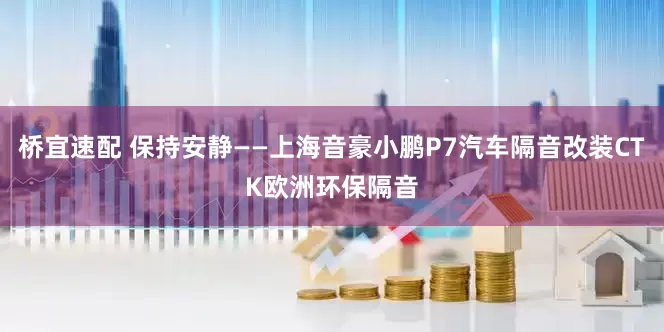 桥宜速配 保持安静——上海音豪小鹏P7汽车隔音改装CTK欧洲环保隔音