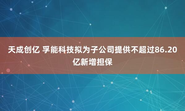 天成创亿 孚能科技拟为子公司提供不超过86.20亿新增担保
