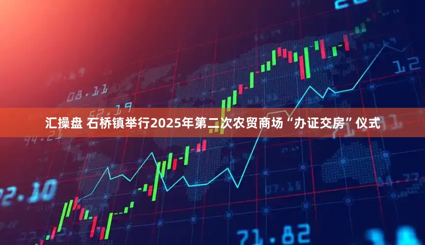 汇操盘 石桥镇举行2025年第二次农贸商场“办证交房”仪式