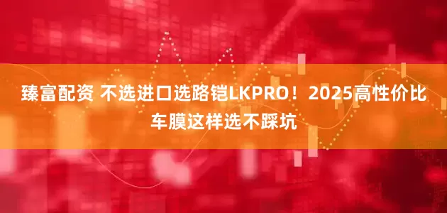 臻富配资 不选进口选路铠LKPRO！2025高性价比车膜这样选不踩坑