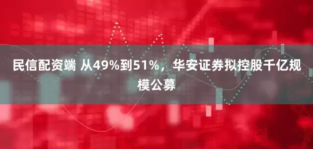 民信配资端 从49%到51%，华安证券拟控股千亿规模公募