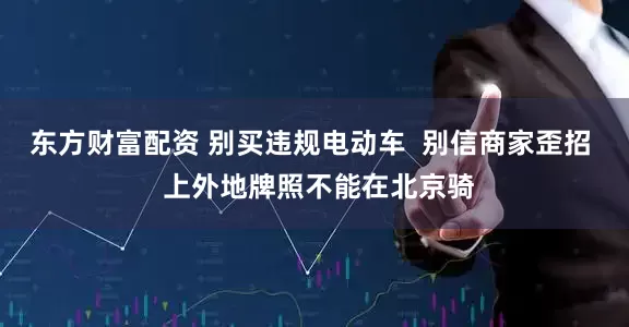 东方财富配资 别买违规电动车  别信商家歪招  上外地牌照不能在北京骑