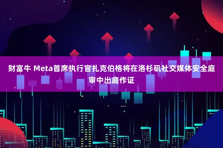 财富牛 Meta首席执行官扎克伯格将在洛杉矶社交媒体安全庭审中出庭作证