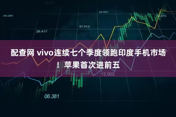 配查网 vivo连续七个季度领跑印度手机市场！苹果首次进前五