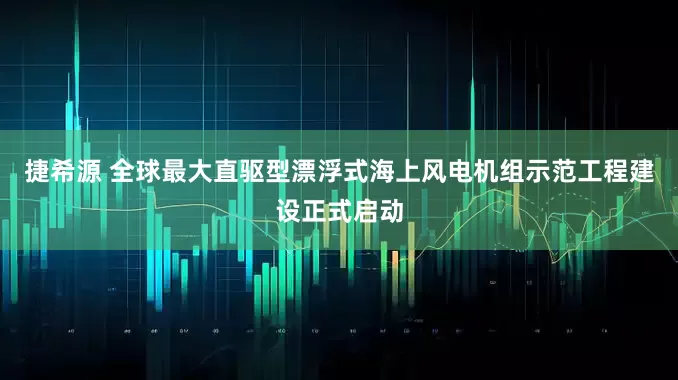 捷希源 全球最大直驱型漂浮式海上风电机组示范工程建设正式启动