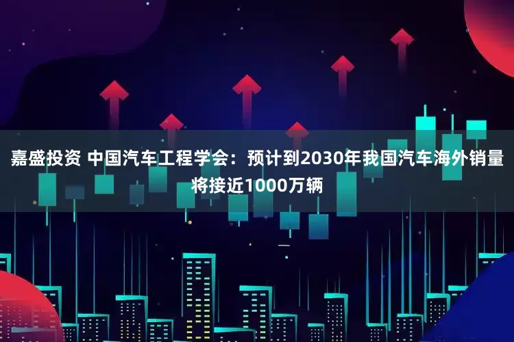 嘉盛投资 中国汽车工程学会：预计到2030年我国汽车海外销量将接近1000万辆