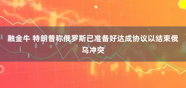 融金牛 特朗普称俄罗斯已准备好达成协议以结束俄乌冲突