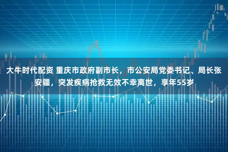 大牛时代配资 重庆市政府副市长，市公安局党委书记、局长张安疆，突发疾病抢救无效不幸离世，享年55岁